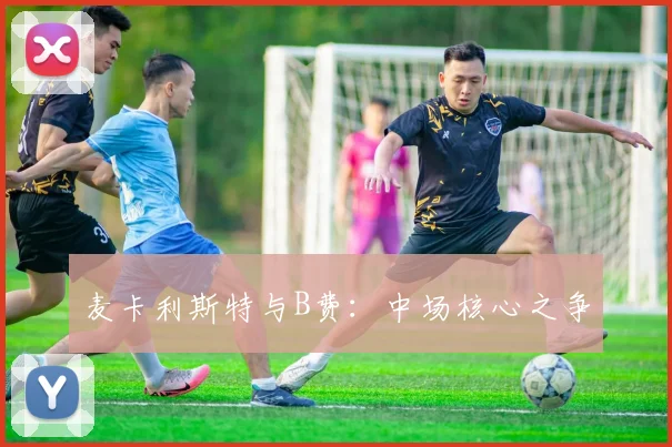 麦卡利斯特与B费：中场核心之争