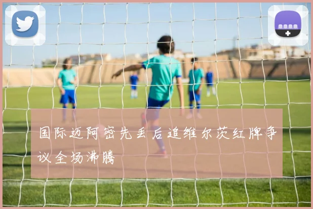 国际迈阿密先丢后追维尔茨红牌争议全场沸腾