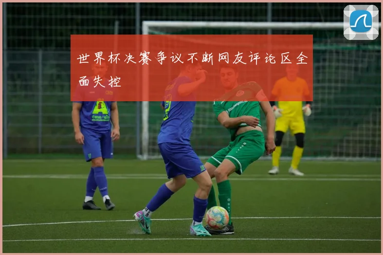 世界杯决赛争议不断网友评论区全面失控