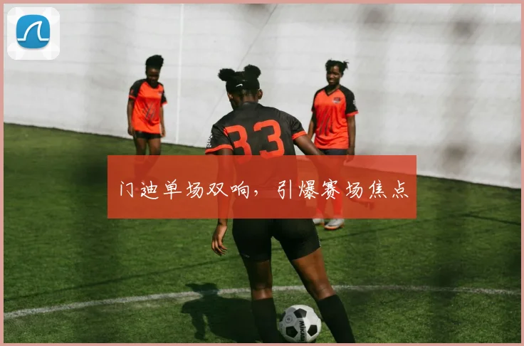门迪单场双响，引爆赛场焦点