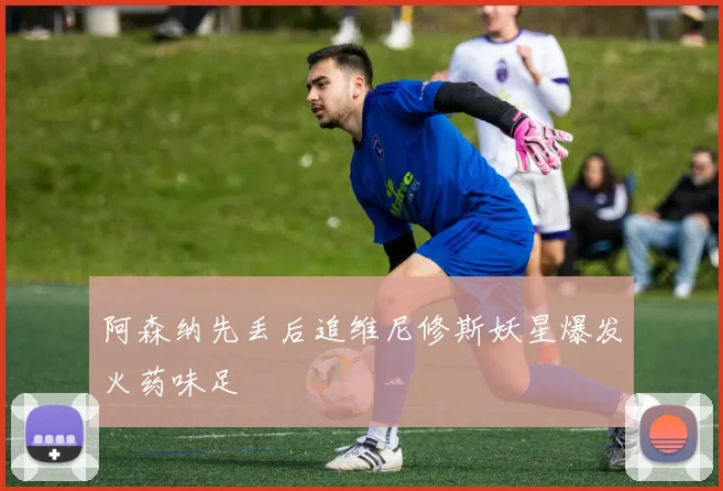 阿森纳先丢后追维尼修斯妖星爆发火药味足