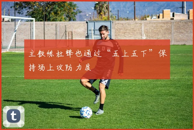 主教练杜锋也通过“五上五下”保持场上攻防力度