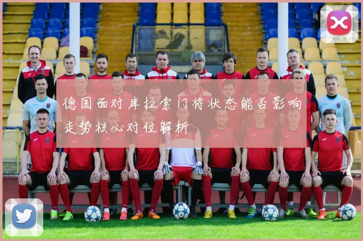 德国面对库拉索门将状态能否影响走势核心对位解析
