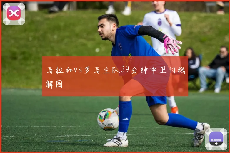 马拉加vs罗马主队39分钟中卫门线解围