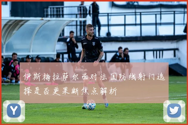 伊斯梅拉萨尔面对法国防线射门选择是否更果断焦点解析