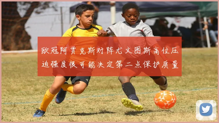 欧冠阿贾克斯对阵尤文图斯高位压迫强度很可能决定第二点保护质量