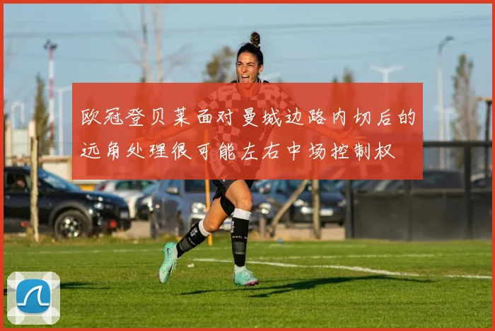 欧冠登贝莱面对曼城边路内切后的远角处理很可能左右中场控制权