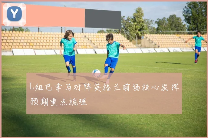 L组巴拿马对阵英格兰前场核心发挥预期重点梳理