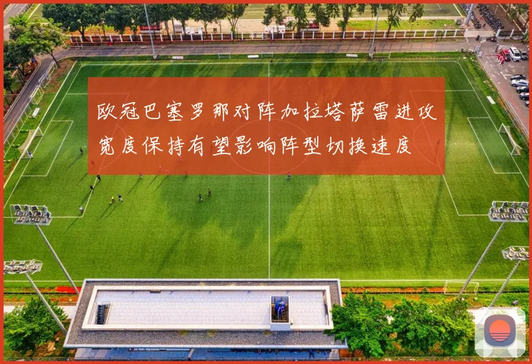 欧冠巴塞罗那对阵加拉塔萨雷进攻宽度保持有望影响阵型切换速度