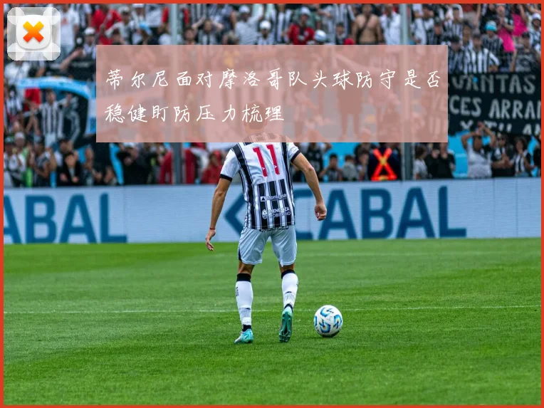 蒂尔尼面对摩洛哥队头球防守是否稳健盯防压力梳理