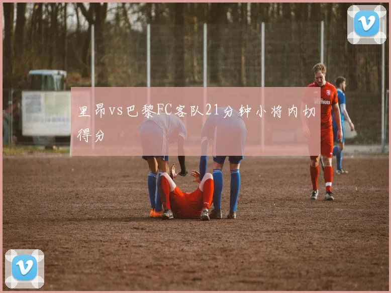 里昂vs巴黎FC客队21分钟小将内切得分