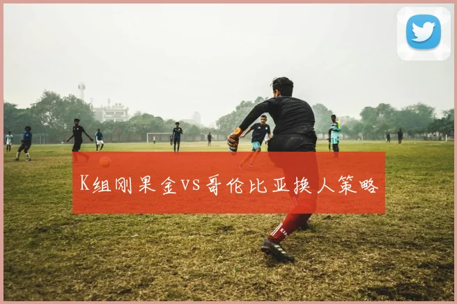 K组刚果金vs哥伦比亚换人策略