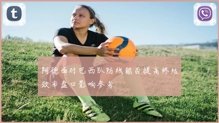阿德面对巴西队防线能否提高终结效率盘口影响参考