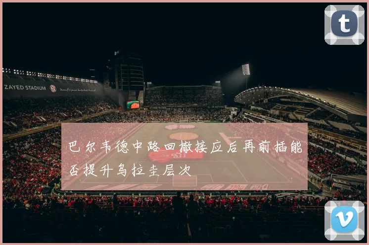 巴尔韦德中路回撤接应后再前插能否提升乌拉圭层次