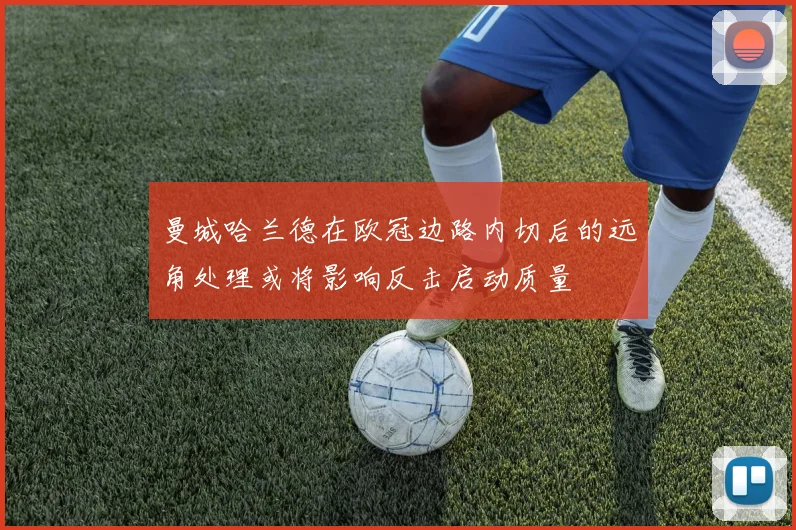 曼城哈兰德在欧冠边路内切后的远角处理或将影响反击启动质量