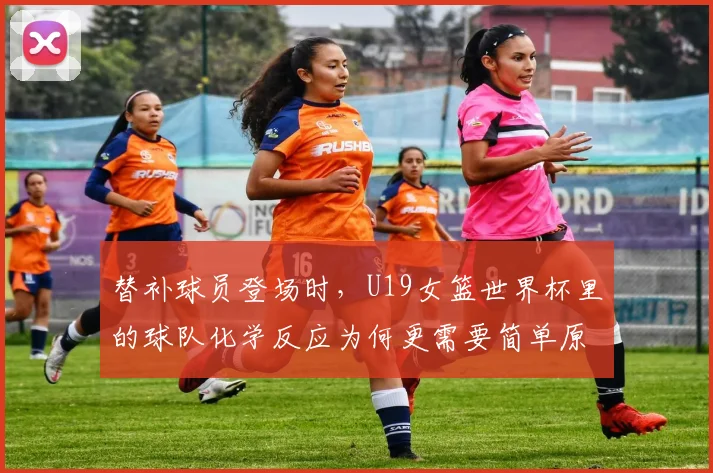 替补球员登场时,U19女篮世界杯里的球队化学反应为何更需要简单原则