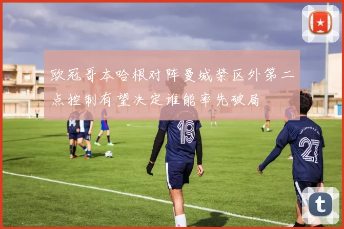 欧冠哥本哈根对阵曼城禁区外第二点控制有望决定谁能率先破局