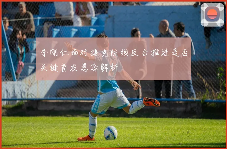 李刚仁面对捷克防线反击推进是否关键首发悬念解析