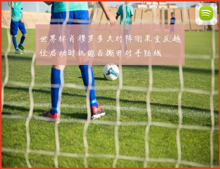 世界杯肖穆罗多夫对阵刚果金反越位启动时机能否撕开对手防线