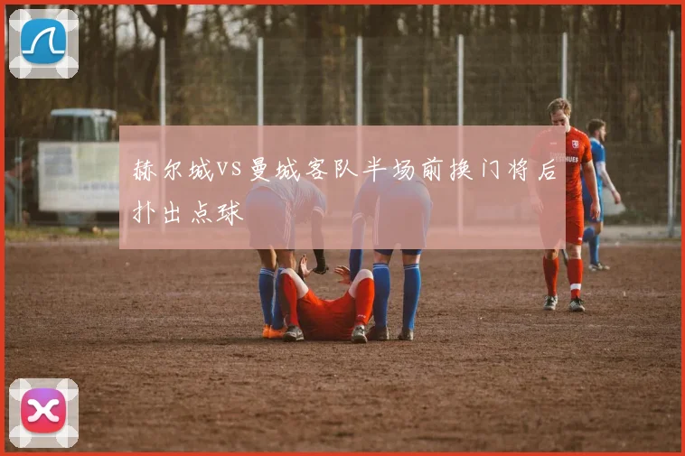赫尔城vs曼城客队半场前换门将后扑出点球