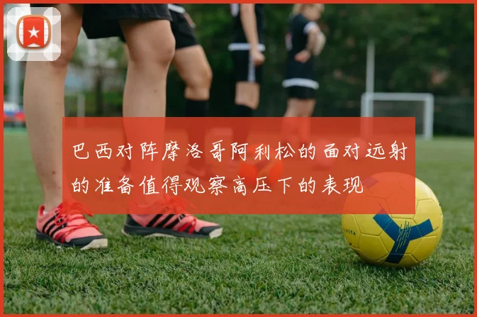 巴西对阵摩洛哥阿利松的面对远射的准备值得观察高压下的表现