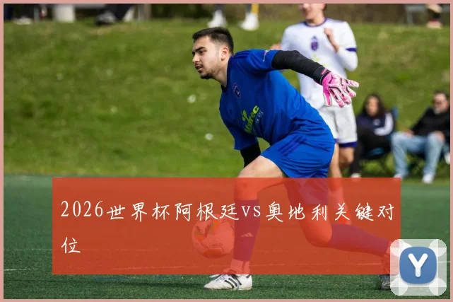 2026世界杯阿根廷vs奥地利关键对位