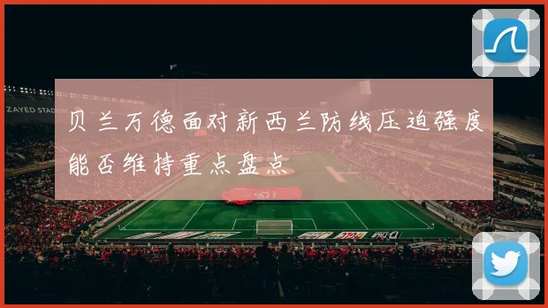贝兰万德面对新西兰防线压迫强度能否维持重点盘点