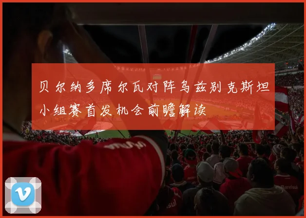 贝尔纳多席尔瓦对阵乌兹别克斯坦小组赛首发机会前瞻解读