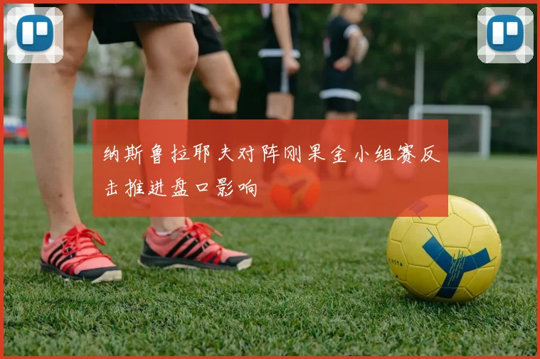 纳斯鲁拉耶夫对阵刚果金小组赛反击推进盘口影响