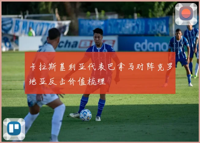 卡拉斯基利亚代表巴拿马对阵克罗地亚反击价值梳理