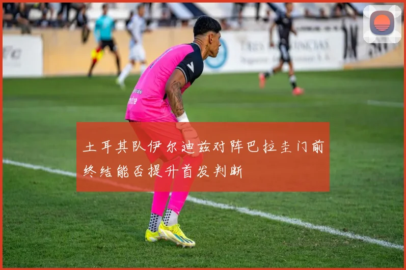 土耳其队伊尔迪兹对阵巴拉圭门前终结能否提升首发判断