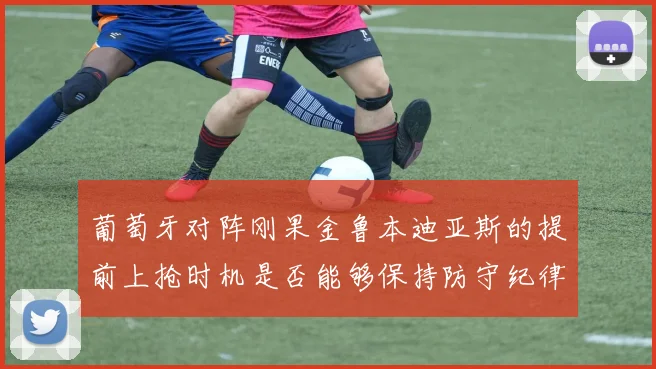 葡萄牙对阵刚果金鲁本迪亚斯的提前上抢时机是否能够保持防守纪律
